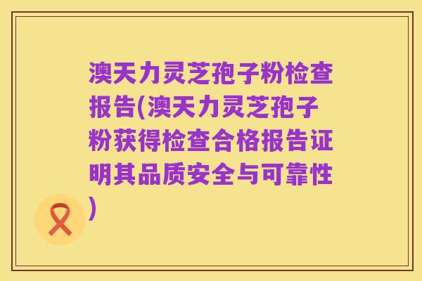 澳天力灵芝孢子粉检查报告(澳天力灵芝孢子粉获得检查合格报告证明其品质安全与可靠性)