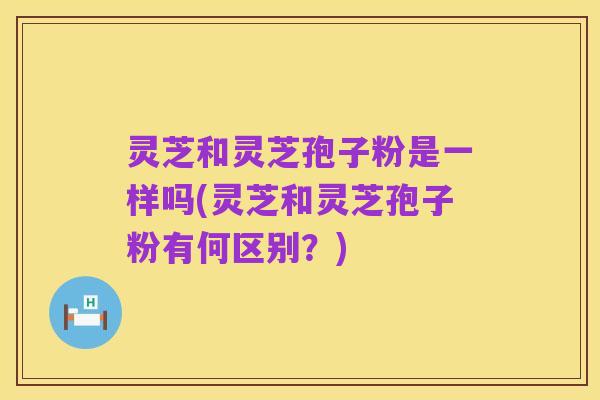 灵芝和灵芝孢子粉是一样吗(灵芝和灵芝孢子粉有何区别?)