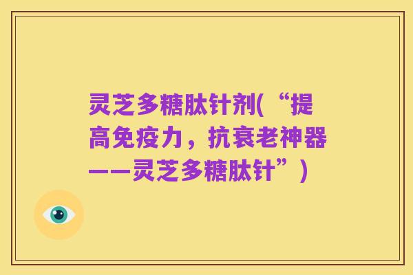 灵芝多糖肽针剂(“提高免疫力,抗衰老神器——灵芝多糖肽针”)
