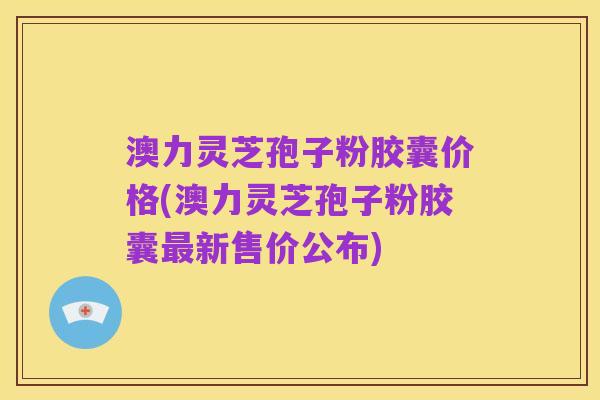澳力灵芝孢子粉胶囊价格(澳力灵芝孢子粉胶囊最新售价公布)