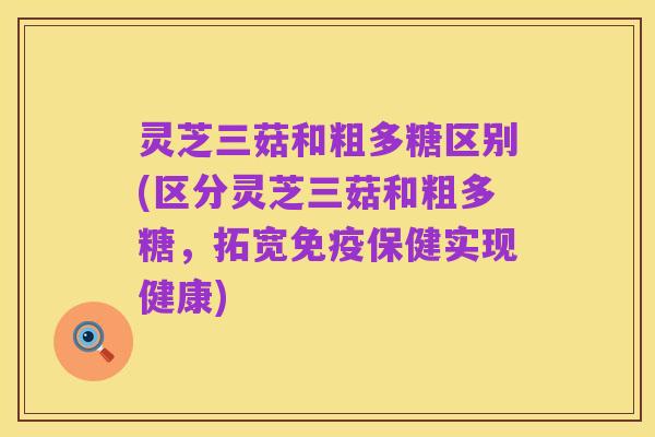 灵芝三菇和粗多糖区别(区分灵芝三菇和粗多糖,拓宽免疫保健实现健康)