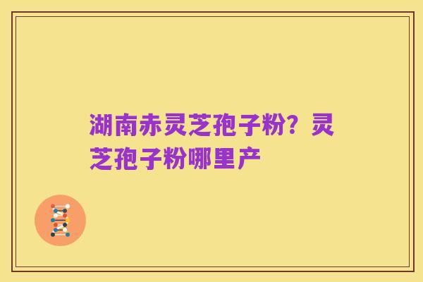 湖南赤灵芝孢子粉?灵芝孢子粉哪里产