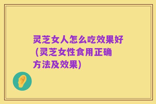 灵芝女人怎么吃效果好 (灵芝女性食用正确方法及效果)