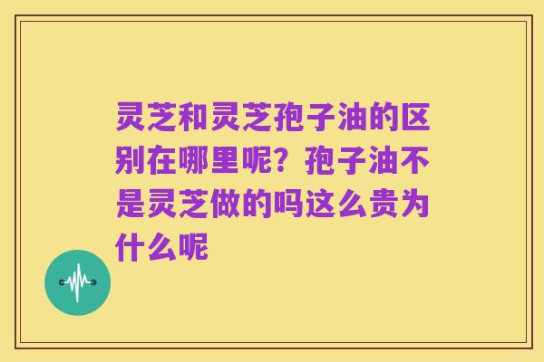 灵芝和灵芝孢子油的区别在哪里呢?孢子油不是灵芝做的吗这么贵为什么呢