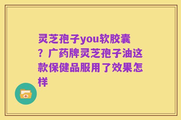 灵芝孢子you软胶囊?广药牌灵芝孢子油这款保健品服用了效果怎样