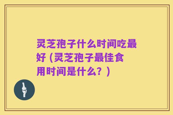 灵芝孢子什么时间吃最好 (灵芝孢子最佳食用时间是什么?)