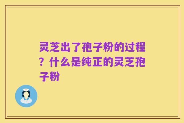 灵芝出了孢子粉的过程？什么是纯正的灵芝孢子粉