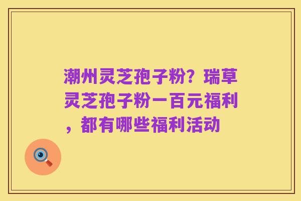潮州灵芝孢子粉?瑞草灵芝孢子粉一百元福利,都有哪些福利活动