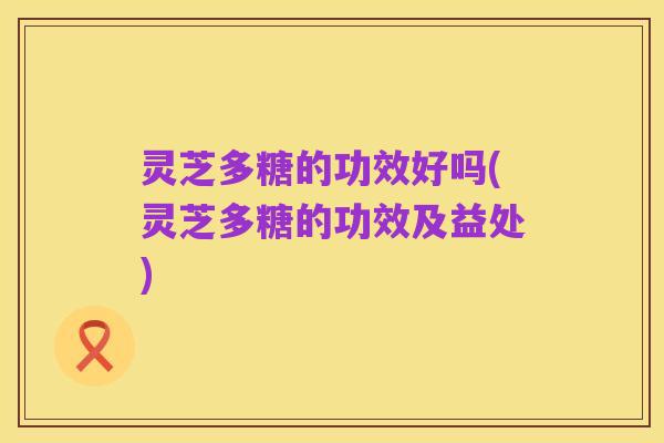 灵芝多糖的功效好吗(灵芝多糖的功效及益处)