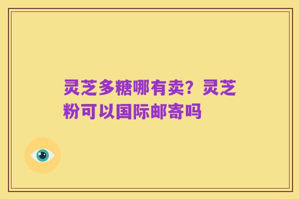 灵芝多糖哪有卖?灵芝粉可以国际邮寄吗