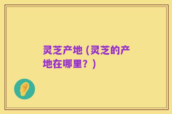 灵芝产地 (灵芝的产地在哪里?)