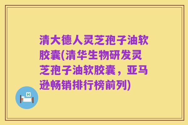 清大德人灵芝孢子油软胶囊(清华生物研发灵芝孢子油软胶囊,亚马逊畅销排行榜前列)