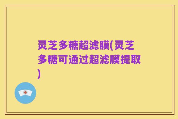 灵芝多糖超滤膜(灵芝多糖可通过超滤膜提取)