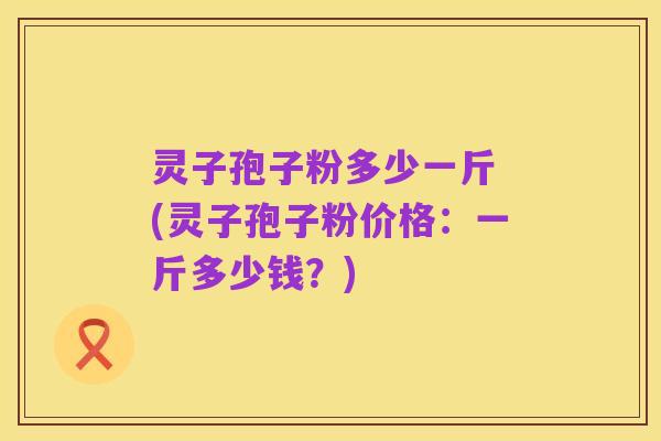灵子孢子粉多少一斤 (灵子孢子粉价格：一斤多少钱？)