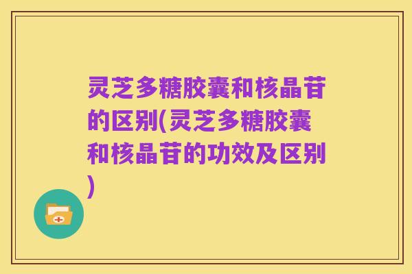 灵芝多糖胶囊和核晶苷的区别(灵芝多糖胶囊和核晶苷的功效及区别)
