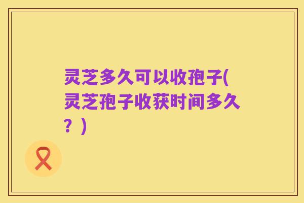 灵芝多久可以收孢子(灵芝孢子收获时间多久？)