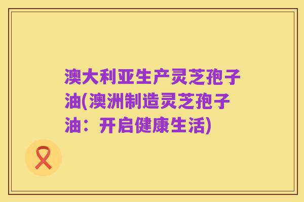 澳大利亚生产灵芝孢子油(澳洲制造灵芝孢子油:开启健康生活)
