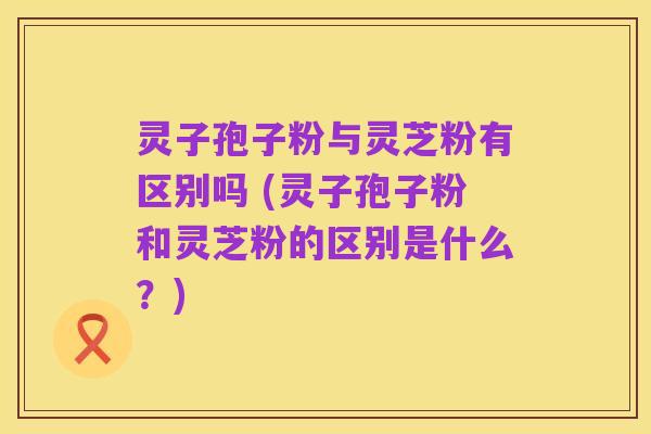 灵子孢子粉与灵芝粉有区别吗 (灵子孢子粉和灵芝粉的区别是什么?)