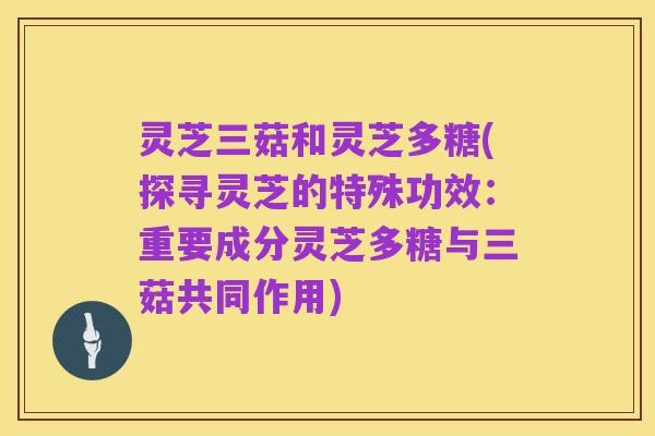 灵芝三菇和灵芝多糖(探寻灵芝的特殊功效:重要成分灵芝多糖与三菇共同作用)