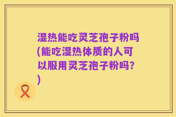 湿热能吃灵芝孢子粉吗(能吃湿热体质的人可以服用灵芝孢子粉吗？)