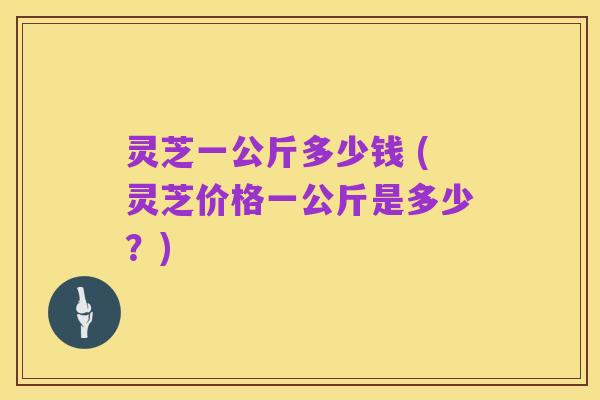 灵芝一公斤多少钱 (灵芝价格一公斤是多少？)