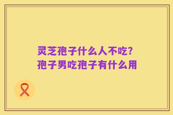 灵芝孢子什么人不吃？孢子男吃孢子有什么用