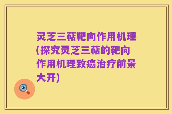 灵芝三萜靶向作用机理(探究灵芝三萜的靶向作用机理致癌治疗前景大开)