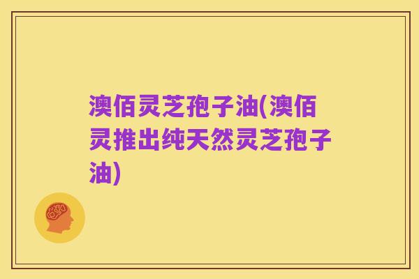澳佰灵芝孢子油(澳佰灵推出纯天然灵芝孢子油)