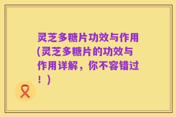 灵芝多糖片功效与作用(灵芝多糖片的功效与作用详解,你不容错过!)