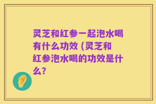 灵芝和红参一起泡水喝有什么功效 (灵芝和红参泡水喝的功效是什么？
