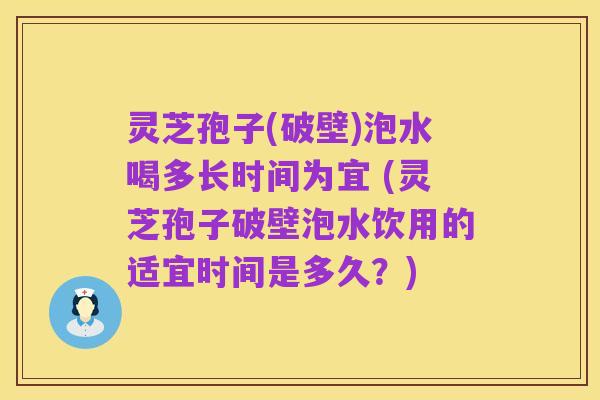 灵芝孢子(破壁)泡水喝多长时间为宜 (灵芝孢子破壁泡水饮用的适宜时间是多久?)
