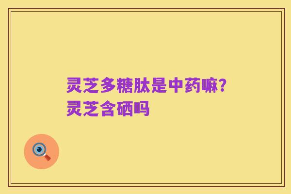 灵芝多糖肽是中药嘛?灵芝含硒吗