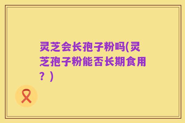 灵芝会长孢子粉吗(灵芝孢子粉能否长期食用？)