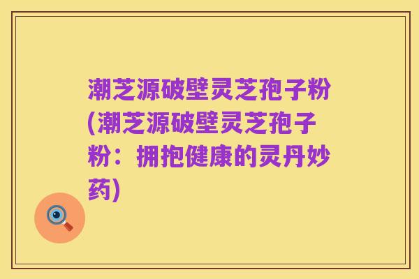 潮芝源破壁灵芝孢子粉(潮芝源破壁灵芝孢子粉:拥抱健康的灵丹妙药)