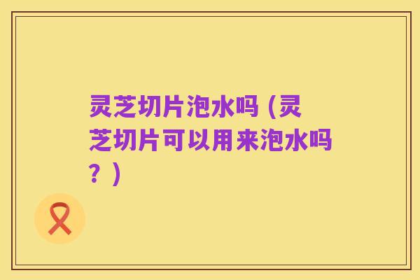 灵芝切片泡水吗 (灵芝切片可以用来泡水吗?)