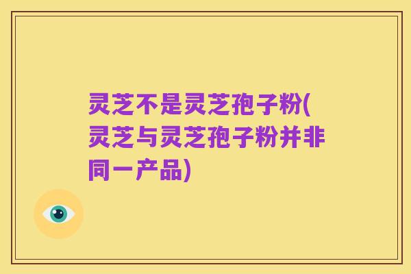 灵芝不是灵芝孢子粉(灵芝与灵芝孢子粉并非同一产品)