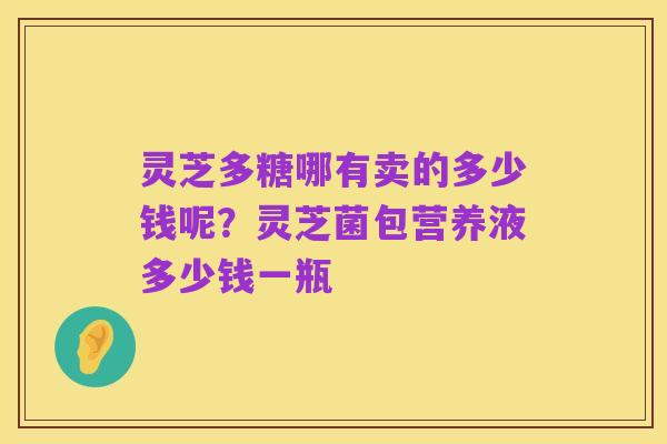 灵芝多糖哪有卖的多少钱呢?灵芝菌包营养液多少钱一瓶