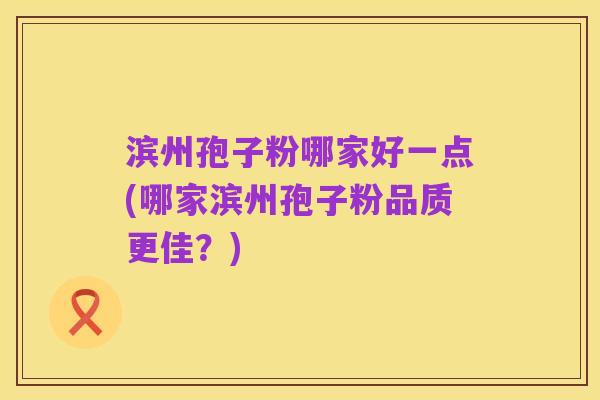滨州孢子粉哪家好一点(哪家滨州孢子粉品质更佳？)