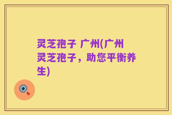 灵芝孢子 广州(广州灵芝孢子，助您平衡养生)