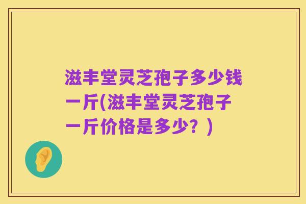 滋丰堂灵芝孢子多少钱一斤(滋丰堂灵芝孢子一斤价格是多少？)