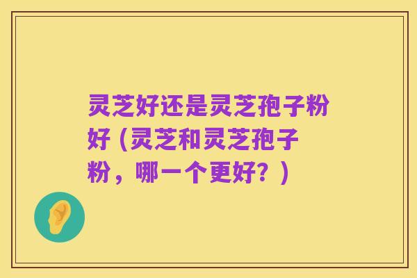 灵芝好还是灵芝孢子粉好 (灵芝和灵芝孢子粉,哪一个更好?)