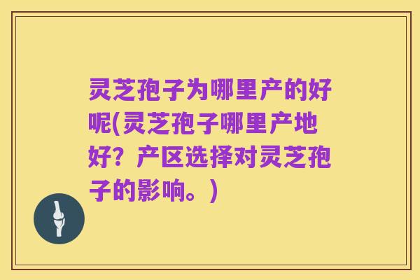 灵芝孢子为哪里产的好呢(灵芝孢子哪里产地好?产区选择对灵芝孢子的影响。)
