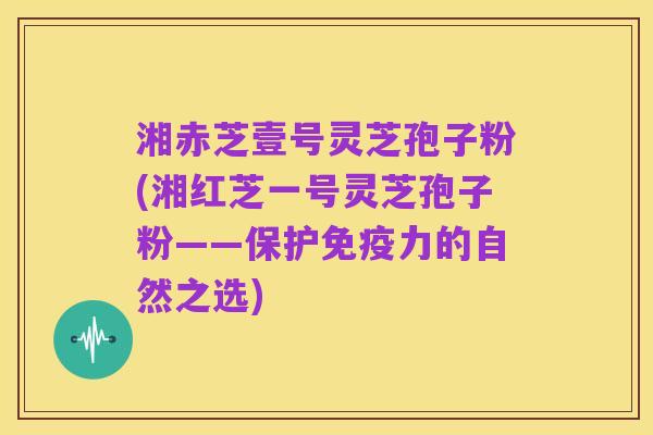 湘赤芝壹号灵芝孢子粉(湘红芝一号灵芝孢子粉——保护免疫力的自然之选)