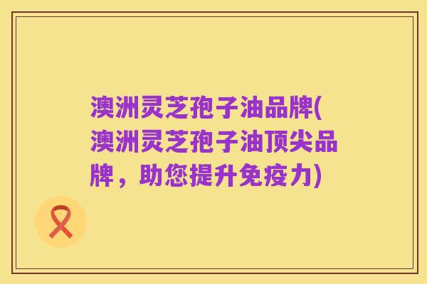 澳洲灵芝孢子油品牌(澳洲灵芝孢子油顶尖品牌，助您提升免疫力)