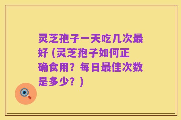 灵芝孢子一天吃几次最好 (灵芝孢子如何正确食用？每日最佳次数是多少？)