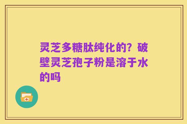 灵芝多糖肽纯化的?破壁灵芝孢子粉是溶于水的吗