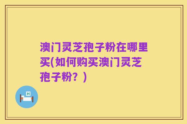 澳门灵芝孢子粉在哪里买(如何购买澳门灵芝孢子粉？)