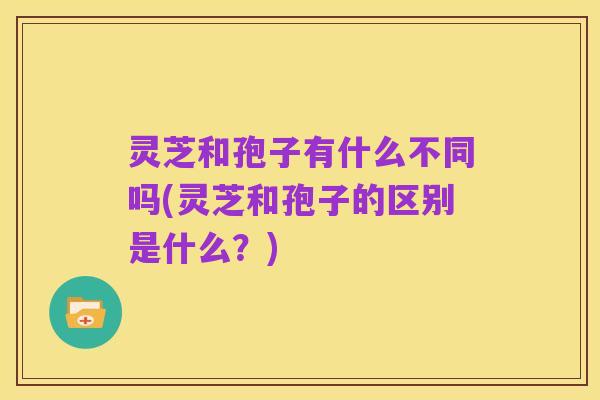 灵芝和孢子有什么不同吗(灵芝和孢子的区别是什么?)