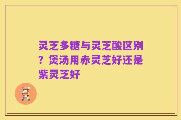 灵芝多糖与灵芝酸区别？煲汤用赤灵芝好还是紫灵芝好