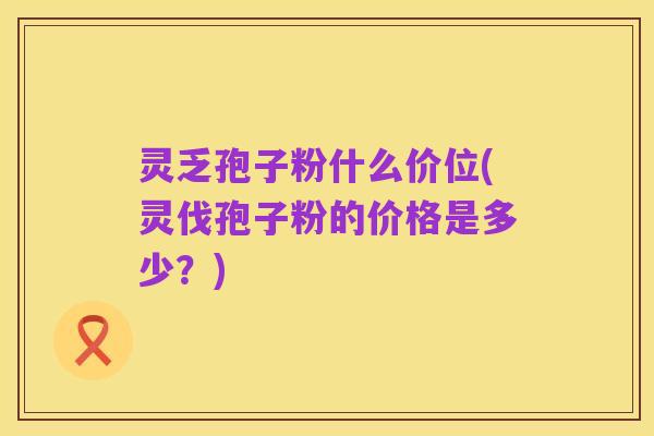 灵乏孢子粉什么价位(灵伐孢子粉的价格是多少?)